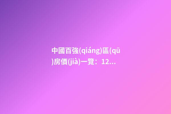 中國百強(qiáng)區(qū)房價(jià)一覽：12區(qū)房價(jià)“5萬+”，南山區(qū)超十萬